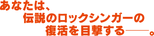 あなたは、伝説のロックシンガーの復活を目撃する――。